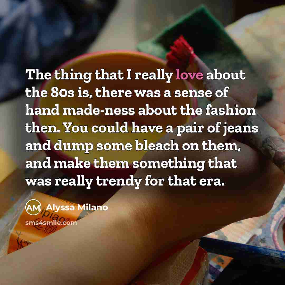 “The thing that I really love about the 80s is, there was a sense of hand made-ness about the fashion then. You could have a pair of jeans and dump some bleach on them, and make them something that was really trendy for that era.” quote by Alyssa Milano