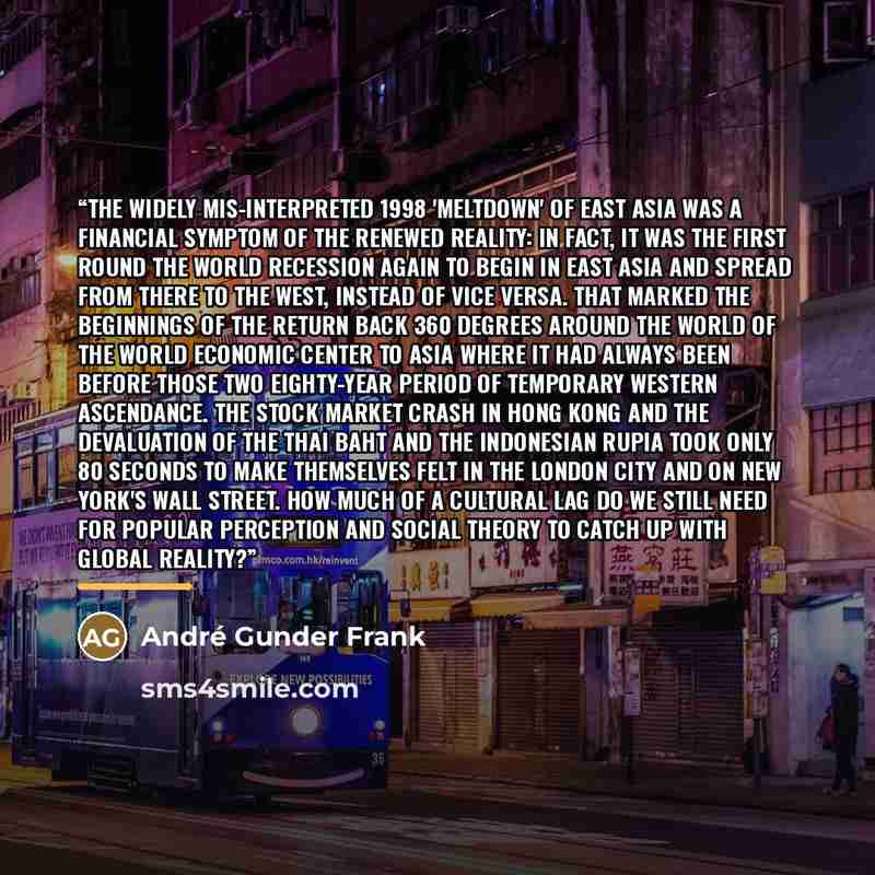 “The widely mis-interpreted 1998 'meltdown' of East Asia was a financial symptom of the renewed reality: In fact, it was the first round the world recession again to begin in East Asia and spread from there to the West, instead of vice versa. That marked the beginnings of the return back 360…” quote by André Gunder Frank