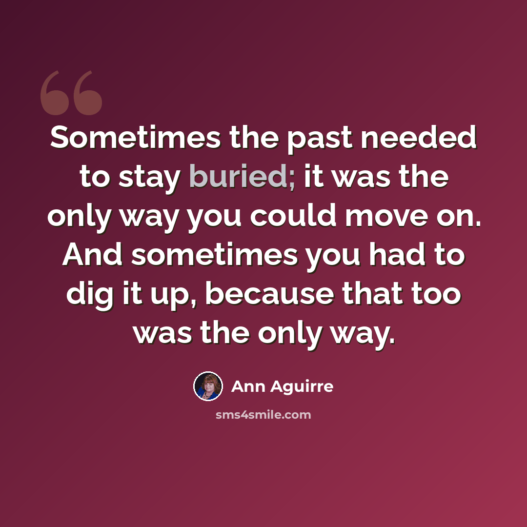 “Sometimes the past needed to stay buried; it was the only way you could move on. And sometimes you had to dig it up, because that too was the only way.” quote by Ann Aguirre
