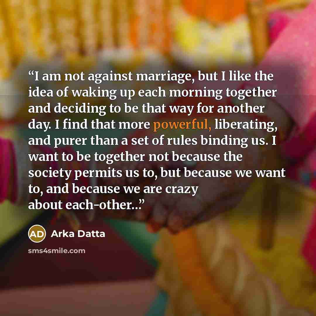 “I am not against marriage, but I like the idea of waking up each morning together and deciding to be that way for another day. I find that more powerful, liberating, and purer than a set of rules binding us. I want to be together not because the society permits us to, but because we want to, and…” quote by Arka Datta
