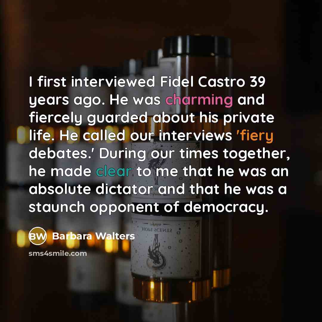“I first interviewed Fidel Castro 39 years ago. He was charming and fiercely guarded about his private life. He called our interviews 'fiery debates.' During our times together, he made clear to me that he was an absolute dictator and that he was a staunch opponent of democracy.” quote by Barbara Walters