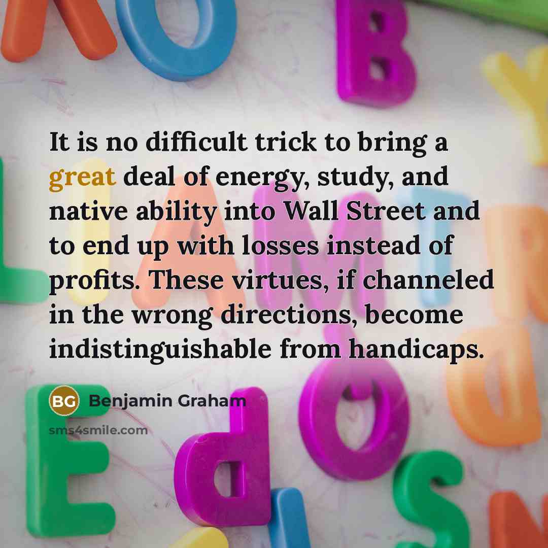 “It is no difficult trick to bring a great deal of energy, study, and native ability into Wall Street and to end up with losses instead of profits. These virtues, if channeled in the wrong directions, become indistinguishable from handicaps.” quote by Benjamin Graham
