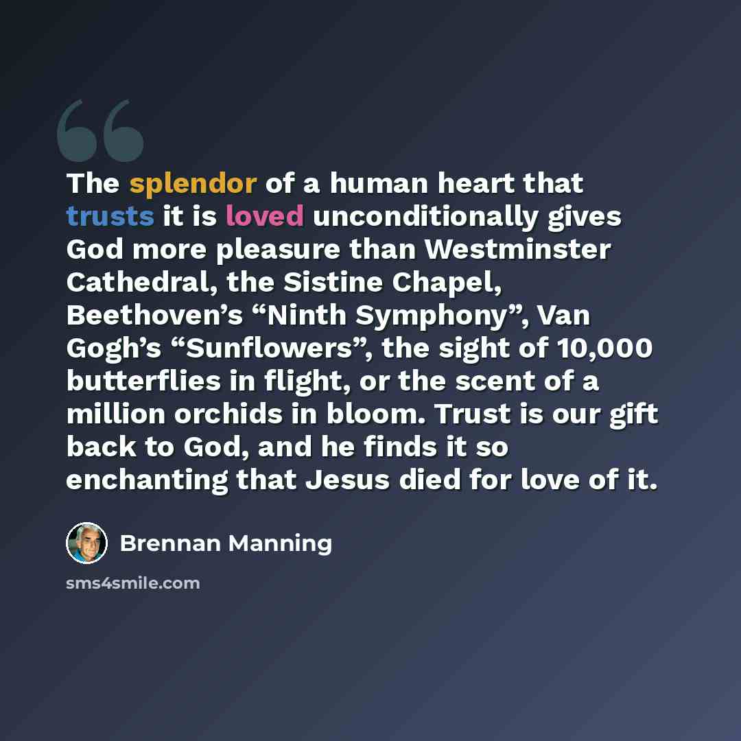 “The splendor of a human heart that trusts it is loved unconditionally gives God more pleasure than Westminster Cathedral, the Sistine Chapel, Beethoven’s “Ninth Symphony”, Van Gogh’s “Sunflowers”, the sight of 10,000 butterflies in flight, or the scent of a million orchids in bloom. Trust is our…” quote by Brennan Manning