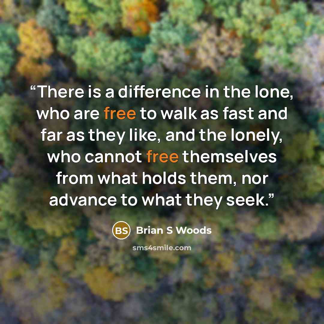 “There is a difference in the lone, who are free to walk as fast and far as they like, and the lonely, who cannot free themselves from what holds them, nor advance to what they seek.” quote by Brian S Woods