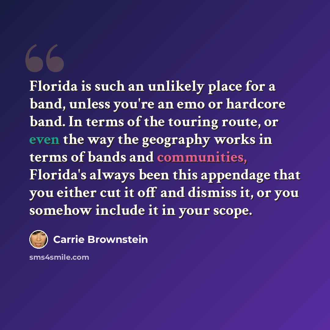 “Florida is such an unlikely place for a band, unless you're an emo or hardcore band. In terms of the touring route, or even the way the geography works in terms of bands and communities, Florida's always been this appendage that you either cut it off and dismiss it, or you somehow include it in…” quote by Carrie Brownstein