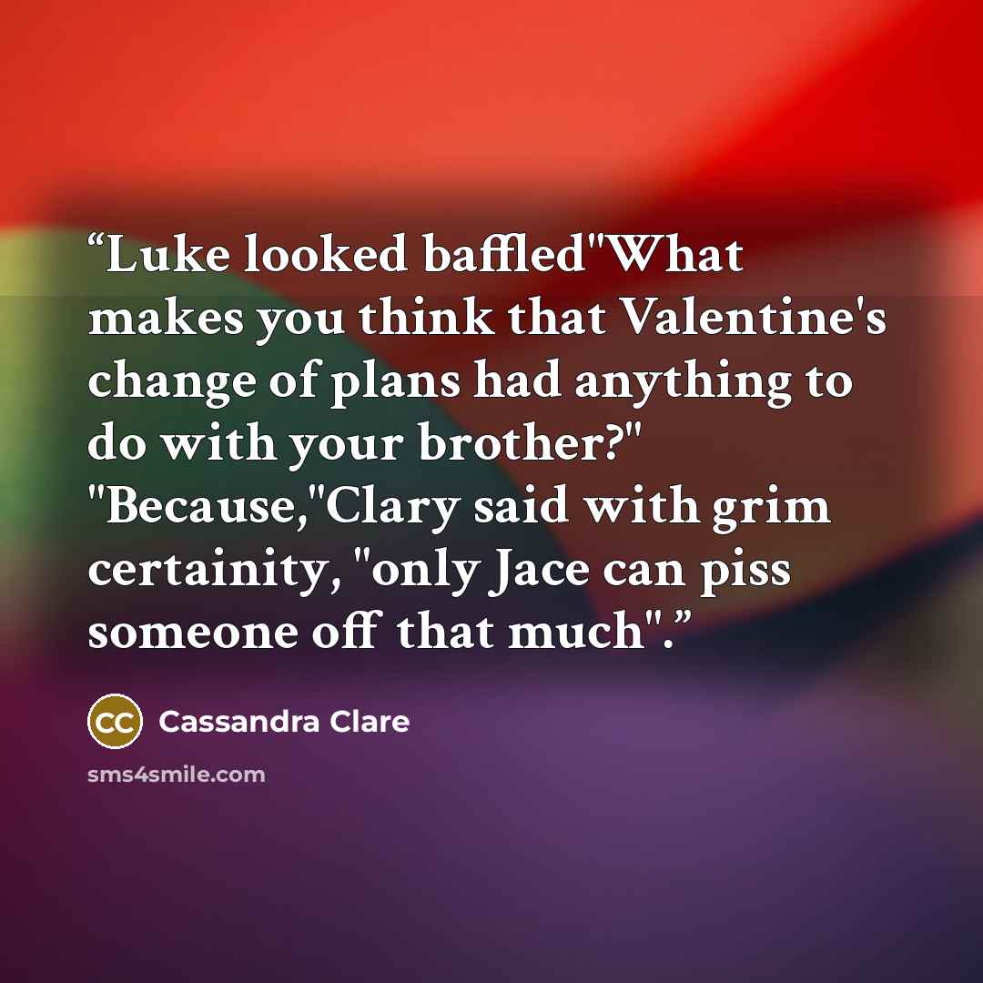 “Luke looked baffled"What makes you think that Valentine's change of plans had anything to do with your brother?" "Because,"Clary said with grim certainity, "only Jace can piss someone off that much".” quote by Cassandra Clare