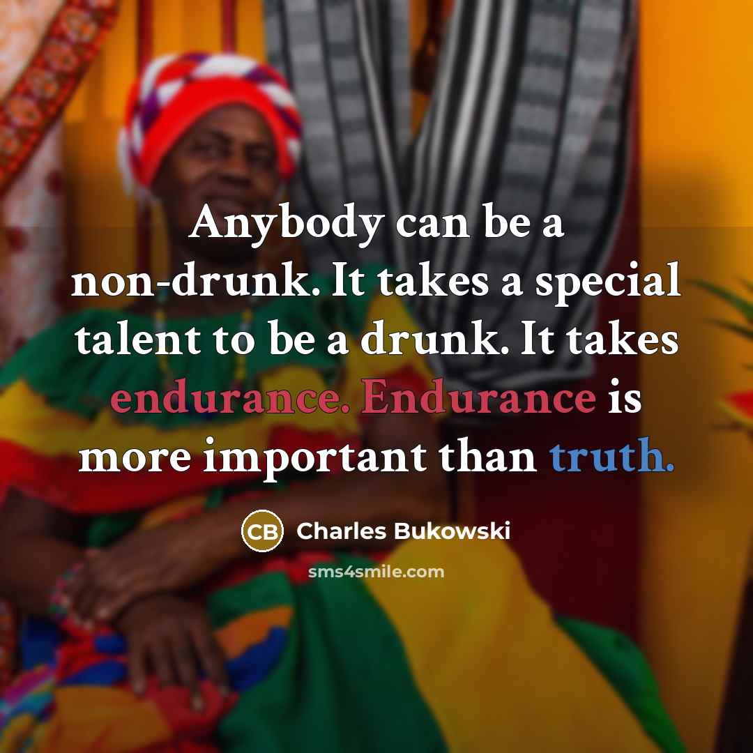 “Anybody can be a non-drunk. It takes a special talent to be a drunk. It takes endurance. Endurance is more important than truth.” quote by Charles Bukowski