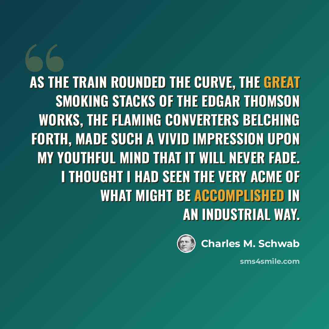 “As the train rounded the curve, the great smoking stacks of the Edgar Thomson works, the flaming converters belching forth, made such a vivid impression upon my youthful mind that it will never fade. I thought I had seen the very acme of what might be accomplished in an industrial way.” quote by Charles M. Schwab