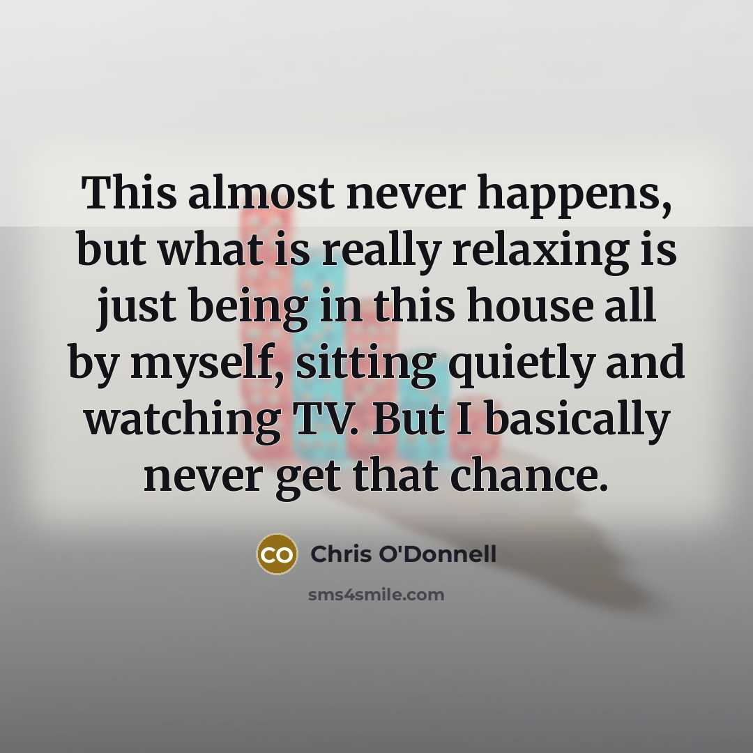“This almost never happens, but what is really relaxing is just being in this house all by myself, sitting quietly and watching TV. But I basically never get that chance.” quote by Chris O'Donnell