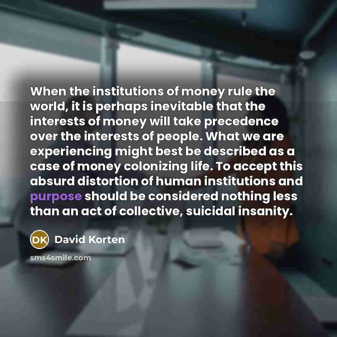 “When the institutions of money rule the world, it is perhaps inevitable that the interests of money will take precedence over the interests of people. What we are experiencing might best be described as a case of money colonizing life. To accept this absurd distortion of human institutions and…” quote by David Korten
