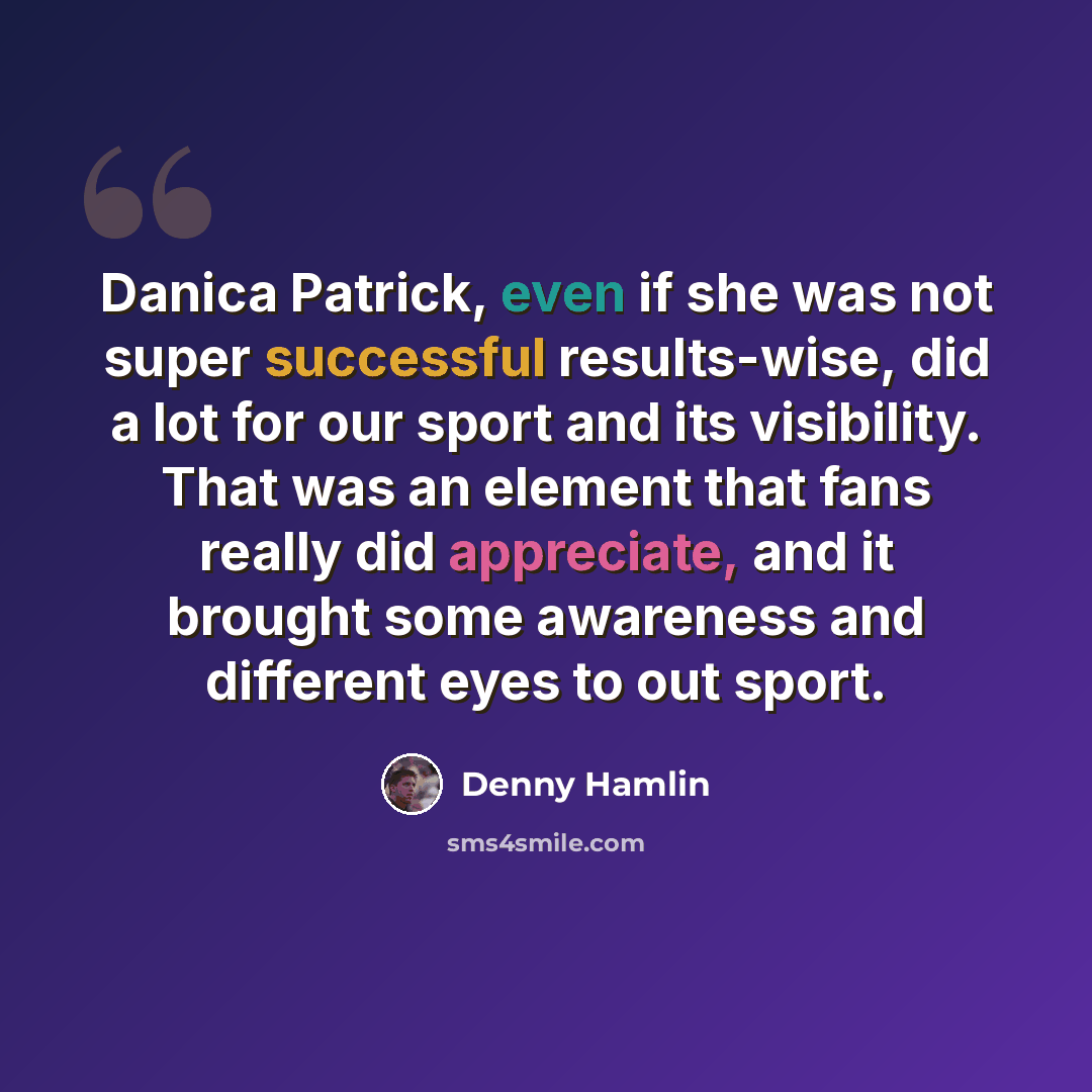 “Danica Patrick, even if she was not super successful results-wise, did a lot for our sport and its visibility. That was an element that fans really did appreciate, and it brought some awareness and different eyes to out sport.” quote by Denny Hamlin