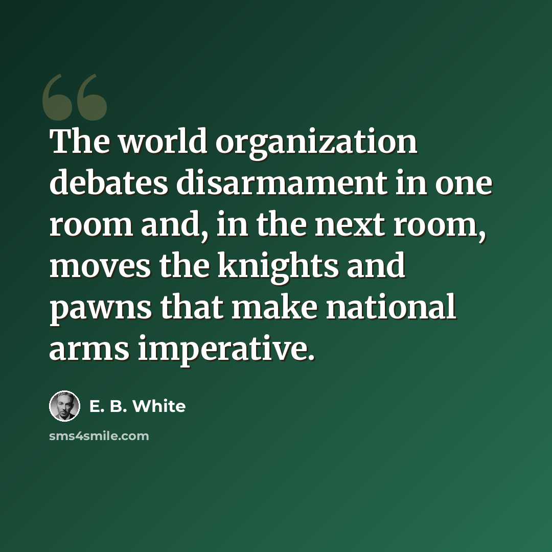 “The world organization debates disarmament in one room and, in the next room, moves the knights and pawns that make national arms imperative.” quote by E. B. White