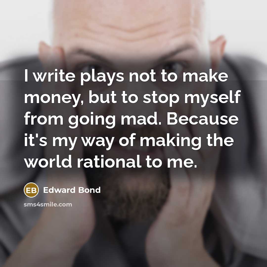 “I write plays not to make money, but to stop myself from going mad. Because it's my way of making the world rational to me.” quote by Edward Bond