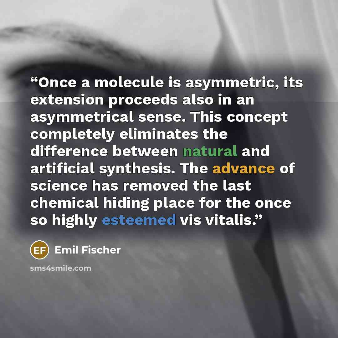 “Once a molecule is asymmetric, its extension proceeds also in an asymmetrical sense. This concept completely eliminates the difference between natural and artificial synthesis. The advance of science has removed the last chemical hiding place for the once so highly esteemed vis vitalis.” quote by Emil Fischer