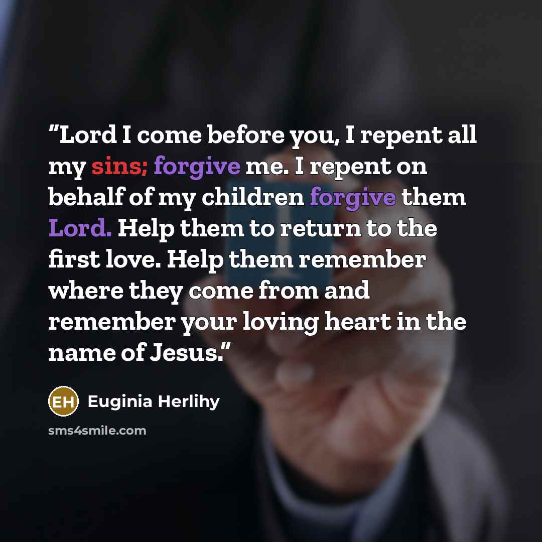 “Lord I come before you, I repent all my sins; forgive me. I repent on behalf of my children forgive them Lord. Help them to return to the first love. Help them remember where they come from and remember your loving heart in the name of Jesus.” quote by Euginia Herlihy