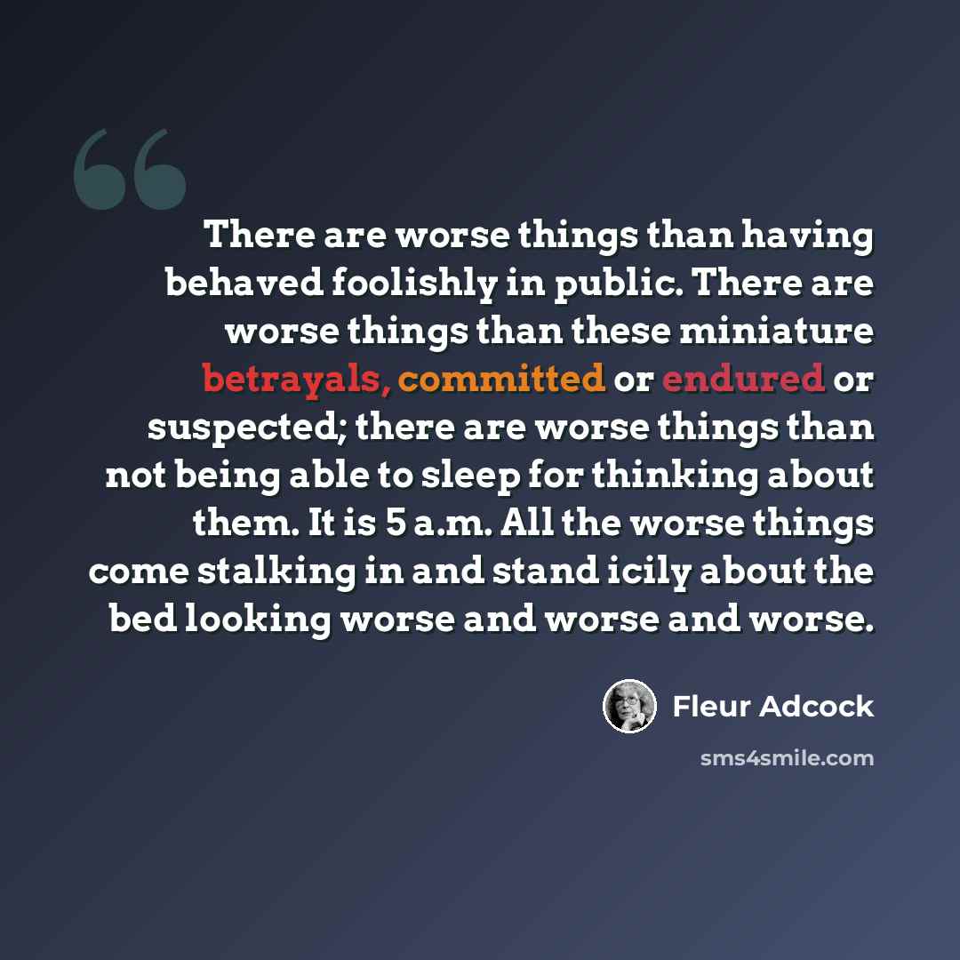 “There are worse things than having behaved foolishly in public. There are worse things than these miniature betrayals, committed or endured or suspected; there are worse things than not being able to sleep for thinking about them. It is 5 a.m. All the worse things come stalking in and stand icily…” quote by Fleur Adcock