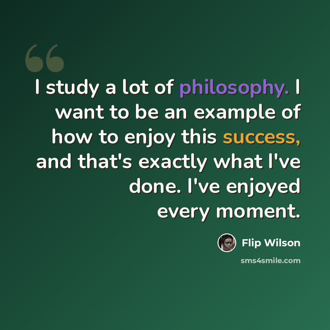 “I study a lot of philosophy. I want to be an example of how to enjoy this success, and that's exactly what I've done. I've enjoyed every moment.” quote by Flip Wilson