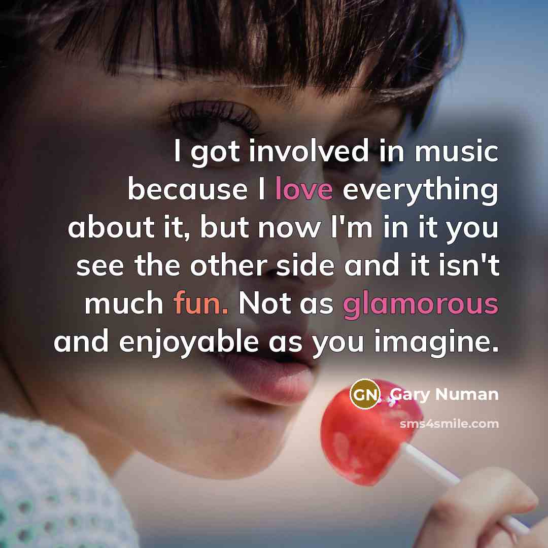 “I got involved in music because I love everything about it, but now I'm in it you see the other side and it isn't much fun. Not as glamorous and enjoyable as you imagine.” quote by Gary Numan