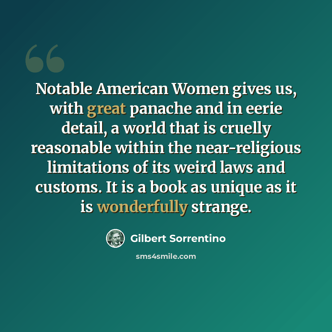 “Notable American Women gives us, with great panache and in eerie detail, a world that is cruelly reasonable within the near-religious limitations of its weird laws and customs. It is a book as unique as it is wonderfully strange.” quote by Gilbert Sorrentino