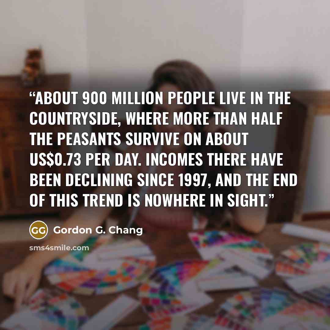 “about 900 million people live in the countryside, where more than half the peasants survive on about US$0.73 per day. Incomes there have been declining since 1997, and the end of this trend is nowhere in sight.” quote by Gordon G. Chang