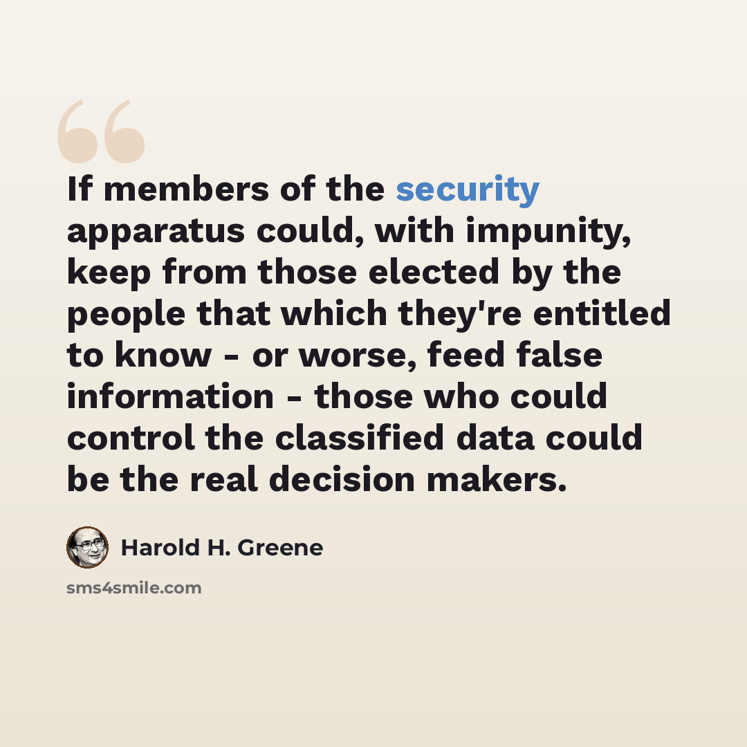 “If members of the security apparatus could, with impunity, keep from those elected by the people that which they're entitled to know - or worse, feed false information - those who could control the classified data could be the real decision makers.” quote by Harold H. Greene