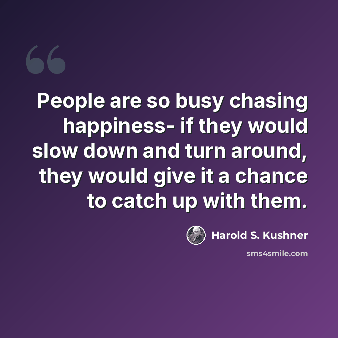 “People are so busy chasing happiness- if they would slow down and turn around, they would give it a chance to catch up with them.” quote by Harold S. Kushner