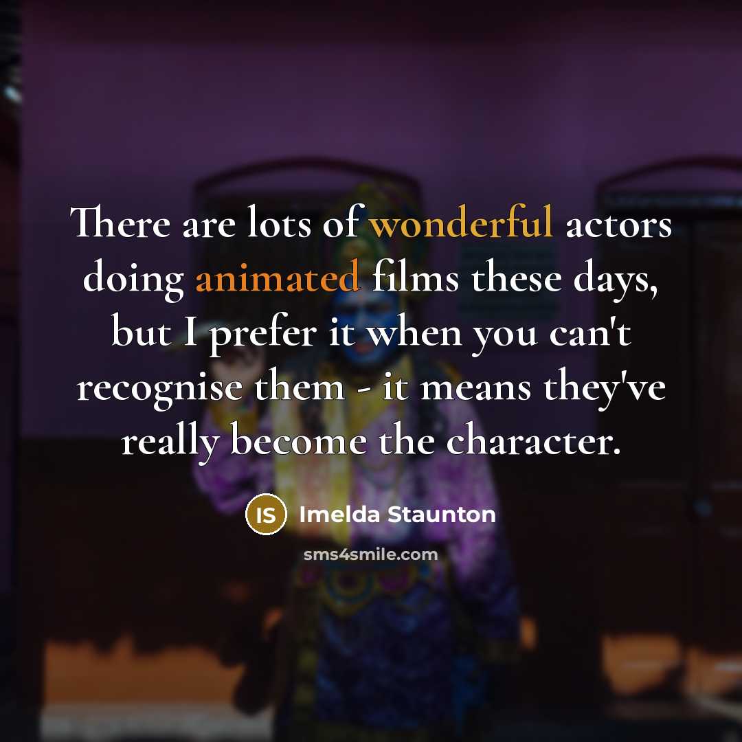 “There are lots of wonderful actors doing animated films these days, but I prefer it when you can't recognise them - it means they've really become the character.” quote by Imelda Staunton