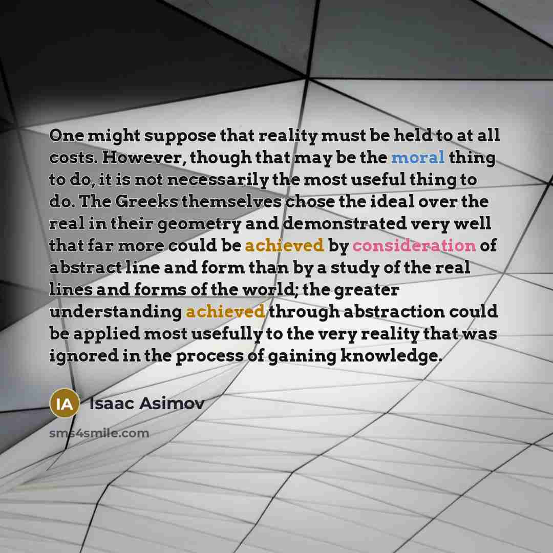 “One might suppose that reality must be held to at all costs. However, though that may be the moral thing to do, it is not necessarily the most useful thing to do. The Greeks themselves chose the ideal over the real in their geometry and demonstrated very well that far more could be achieved by…” quote by Isaac Asimov