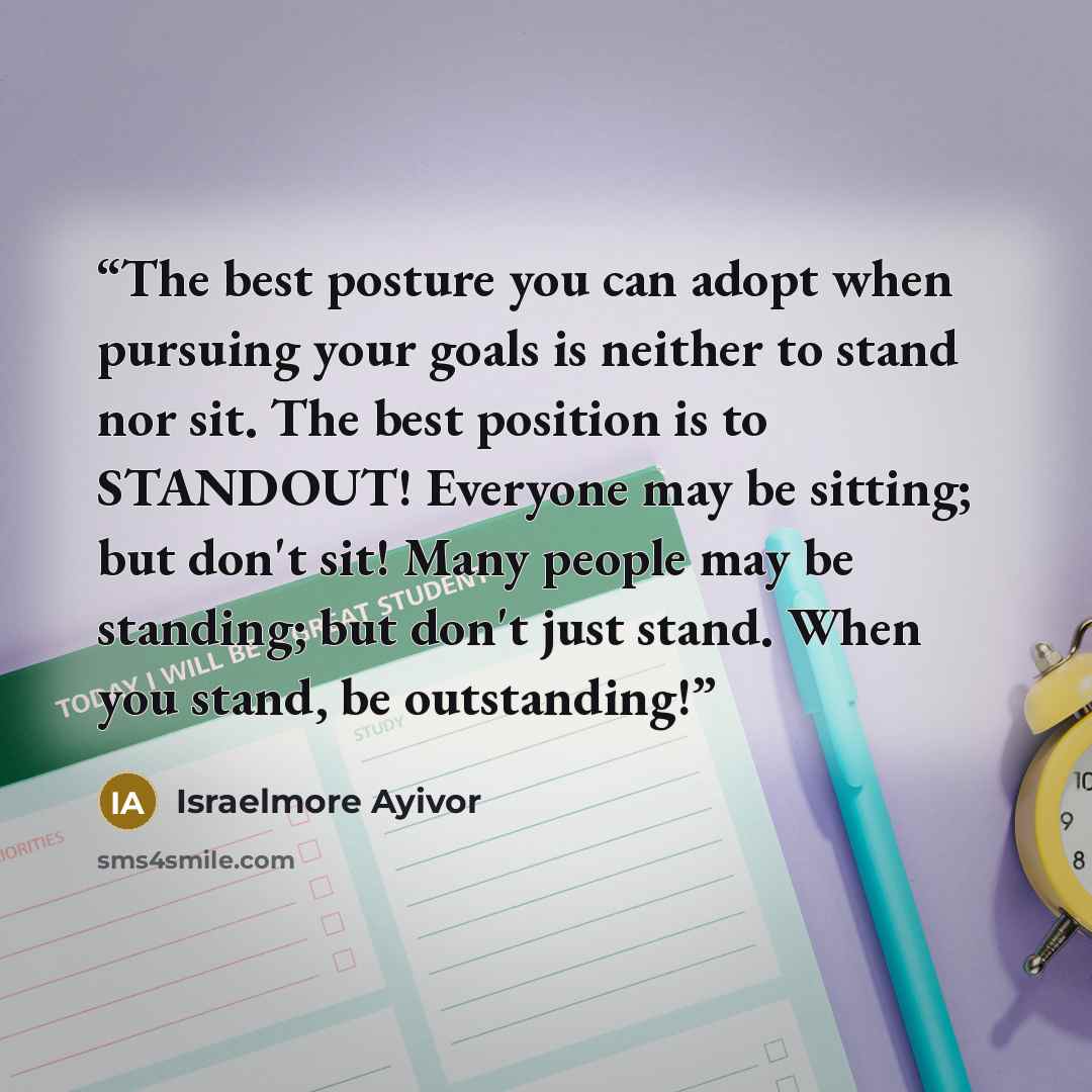 “The best posture you can adopt when pursuing your goals is neither to stand nor sit. The best position is to STANDOUT! Everyone may be sitting; but don't sit! Many people may be standing; but don't just stand. When you stand, be outstanding!” quote by Israelmore Ayivor