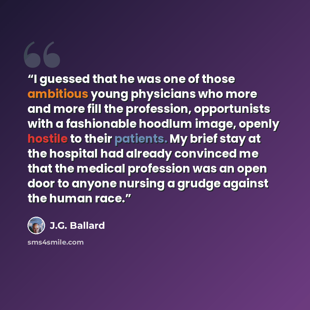 “I guessed that he was one of those ambitious young physicians who more and more fill the profession, opportunists with a fashionable hoodlum image, openly hostile to their patients. My brief stay at the hospital had already convinced me that the medical profession was an open door to anyone…” quote by J.G. Ballard