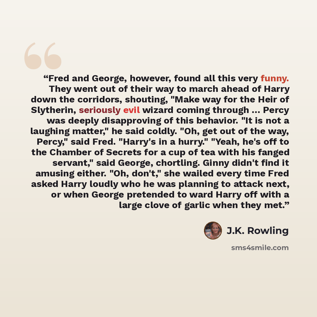 “Fred and George, however, found all this very funny. They went out of their way to march ahead of Harry down the corridors, shouting, "Make way for the Heir of Slytherin, seriously evil wizard coming through … Percy was deeply disapproving of this behavior. "It is not a laughing matter," he said…” quote by J.K. Rowling