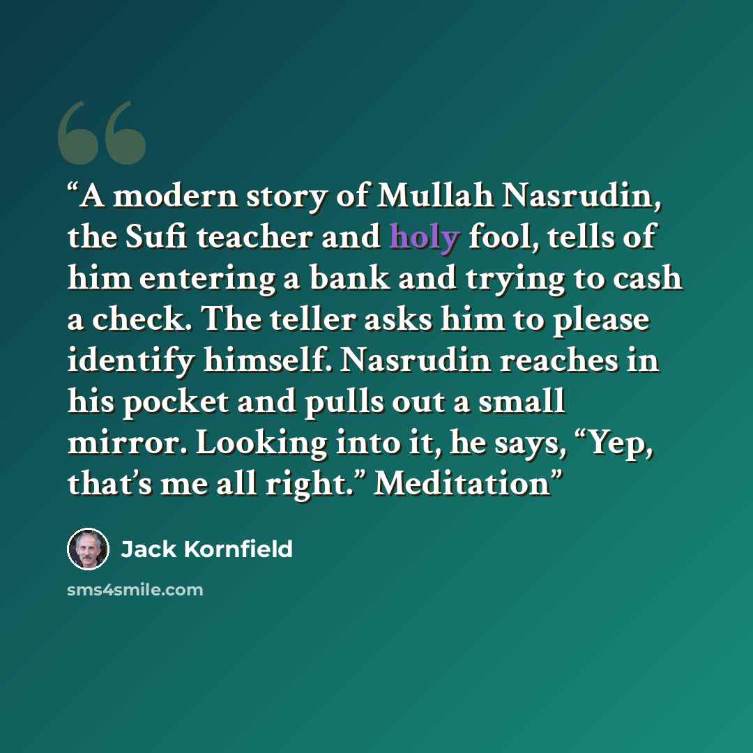 “A modern story of Mullah Nasrudin, the Sufi teacher and holy fool, tells of him entering a bank and trying to cash a check. The teller asks him to please identify himself. Nasrudin reaches in his pocket and pulls out a small mirror. Looking into it, he says, “Yep, that’s me all right.” Meditation” quote by Jack Kornfield