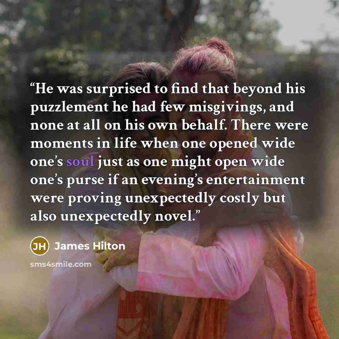 “He was surprised to find that beyond his puzzlement he had few misgivings, and none at all on his own behalf. There were moments in life when one opened wide one’s soul just as one might open wide one’s purse if an evening’s entertainment were proving unexpectedly costly but also unexpectedly novel.” quote by James Hilton