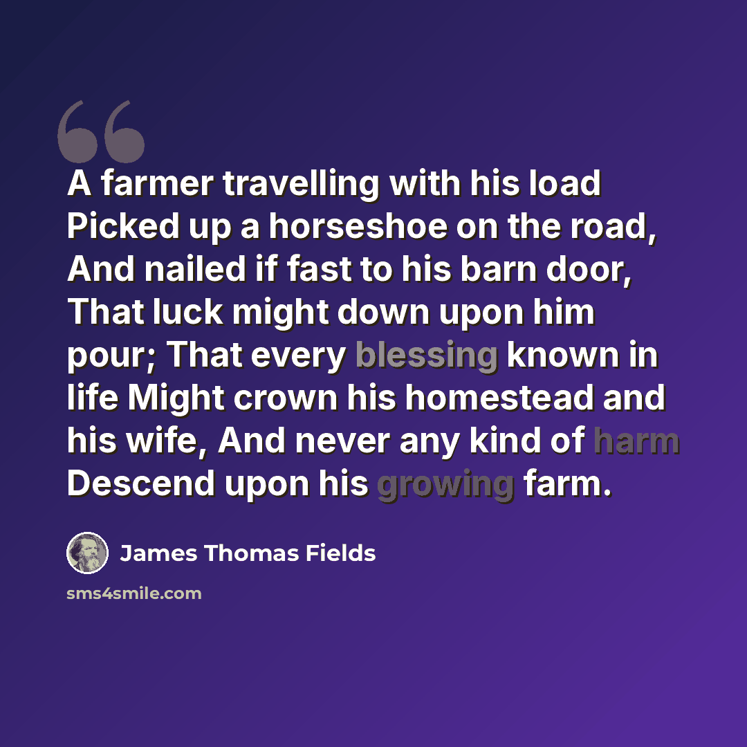 “A farmer travelling with his load Picked up a horseshoe on the road, And nailed if fast to his barn door, That luck might down upon him pour; That every blessing known in life Might crown his homestead and his wife, And never any kind of harm Descend upon his growing farm.” quote by James Thomas Fields