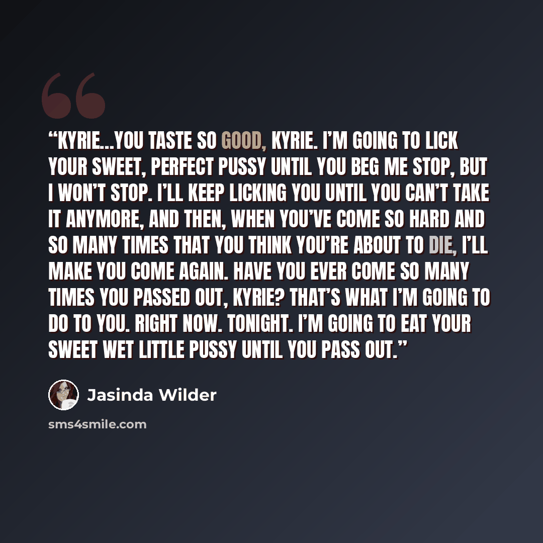 “Kyrie…you taste so good, Kyrie. I’m going to lick your sweet, perfect pussy until you beg me stop, but I won’t stop. I’ll keep licking you until you can’t take it anymore, and then, when you’ve come so hard and so many times that you think you’re about to die, I’ll make you come again. Have you…” quote by Jasinda Wilder
