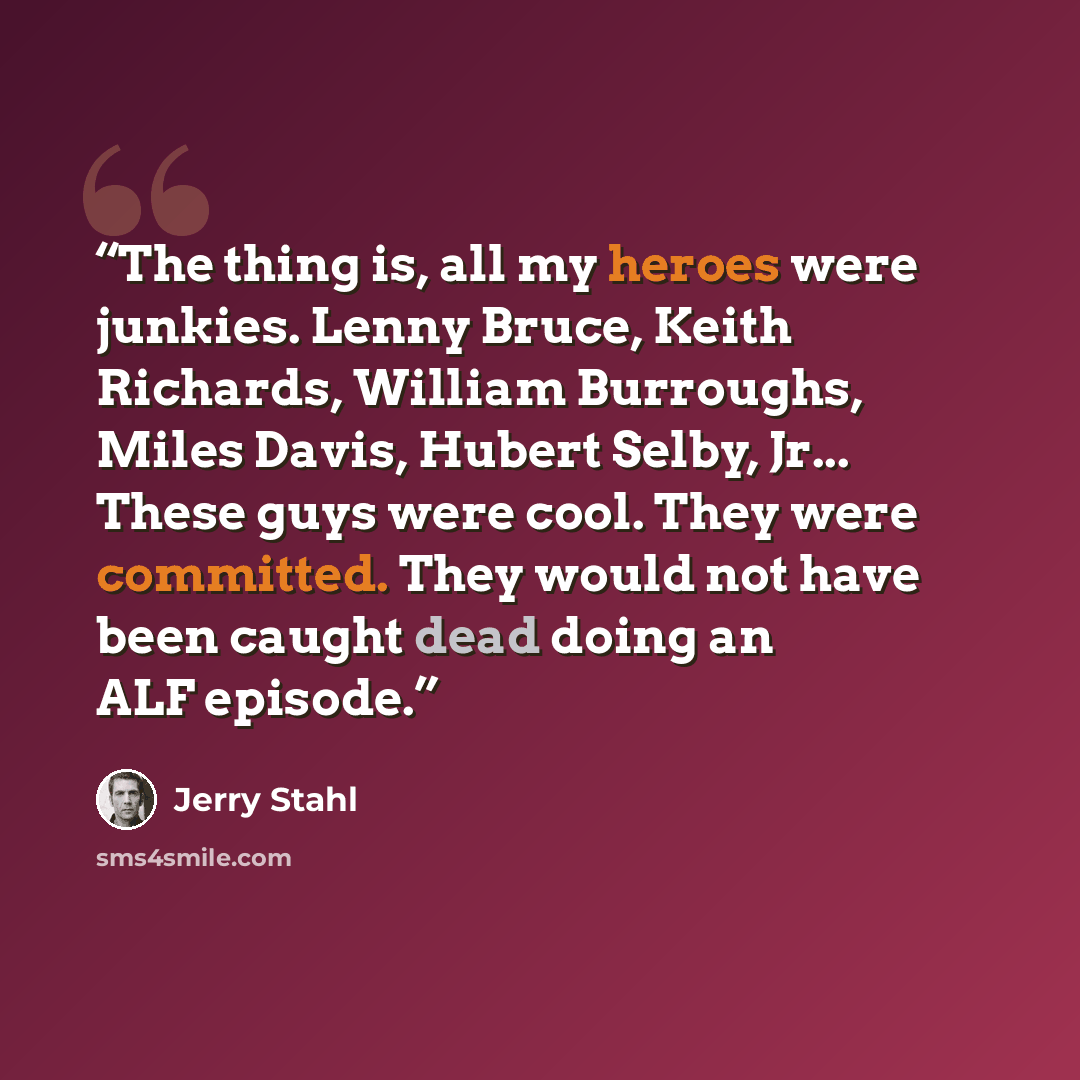 “The thing is, all my heroes were junkies. Lenny Bruce, Keith Richards, William Burroughs, Miles Davis, Hubert Selby, Jr... These guys were cool. They were committed. They would not have been caught dead doing an ALF episode.” quote by Jerry Stahl