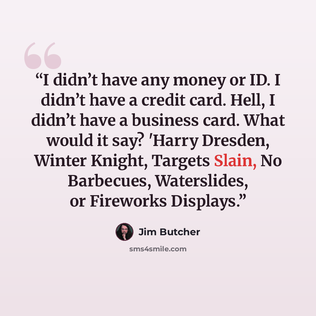 “I didn’t have any money or ID. I didn’t have a credit card. Hell, I didn’t have a business card. What would it say? 'Harry Dresden, Winter Knight, Targets Slain, No Barbecues, Waterslides, or Fireworks Displays.” quote by Jim Butcher
