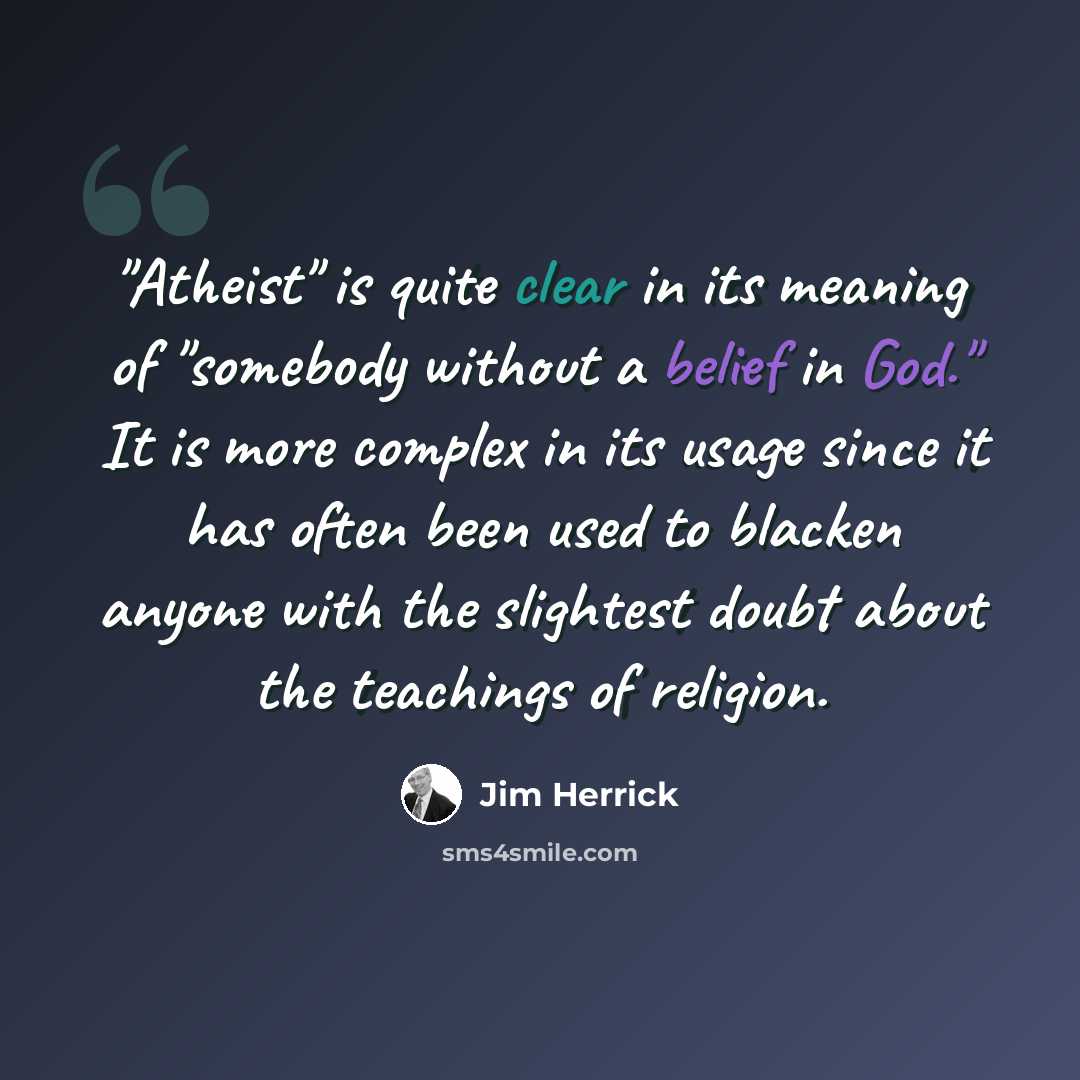 “"Atheist" is quite clear in its meaning of "somebody without a belief in God." It is more complex in its usage since it has often been used to blacken anyone with the slightest doubt about the teachings of religion.” quote by Jim Herrick