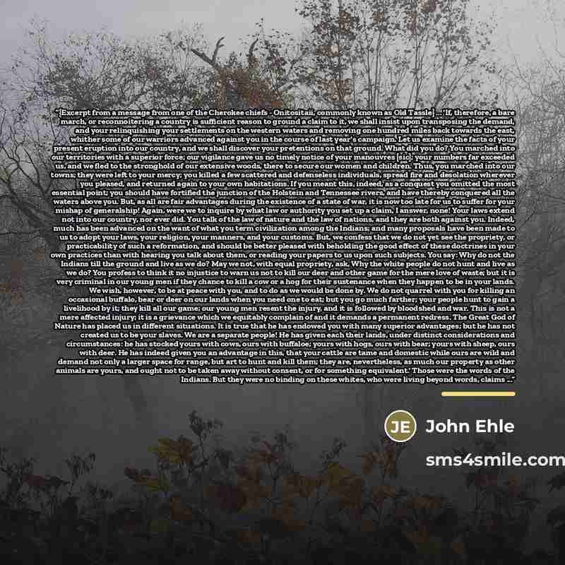 “{Excerpt from a message from one of the Cherokee chiefs - Onitositaii, commonly known as Old Tassle} ... 'If, therefore, a bare march, or reconnoitering a country is sufficient reason to ground a claim to it, we shall insist upon transposing the demand, and your relinquishing your settlements on…” quote by John Ehle
