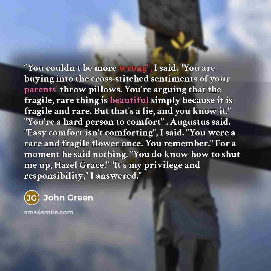 “You couldn't be more wrong", I said. "You are buying into the cross-stitched sentiments of your parents' throw pillows. You're arguing that the fragile, rare thing is beautiful simply because it is fragile and rare. But that's a lie, and you know it." "You're a hard person to comfort" , Augustus…” quote by John Green