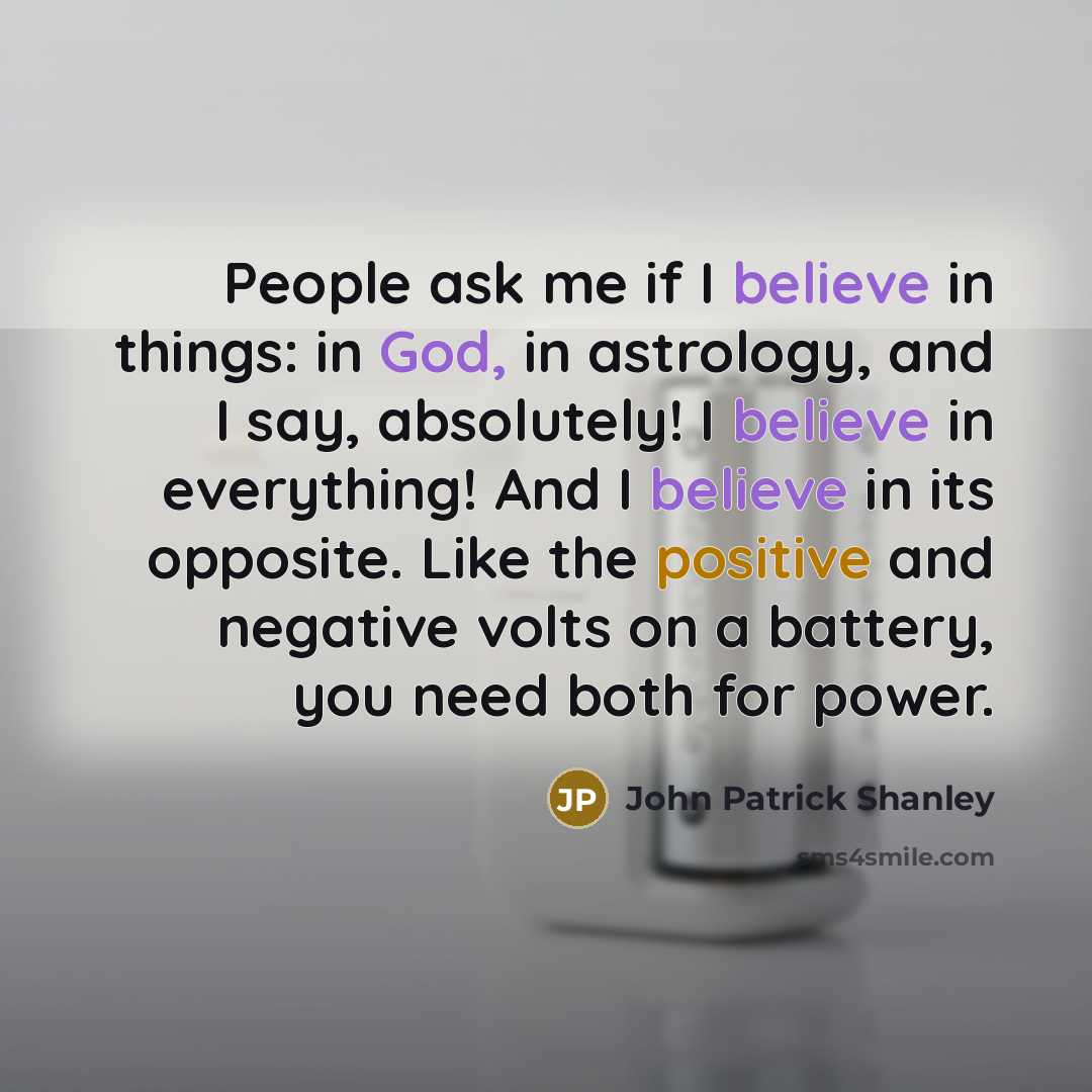 “People ask me if I believe in things: in God, in astrology, and I say, absolutely! I believe in everything! And I believe in its opposite. Like the positive and negative volts on a battery, you need both for power.” quote by John Patrick Shanley