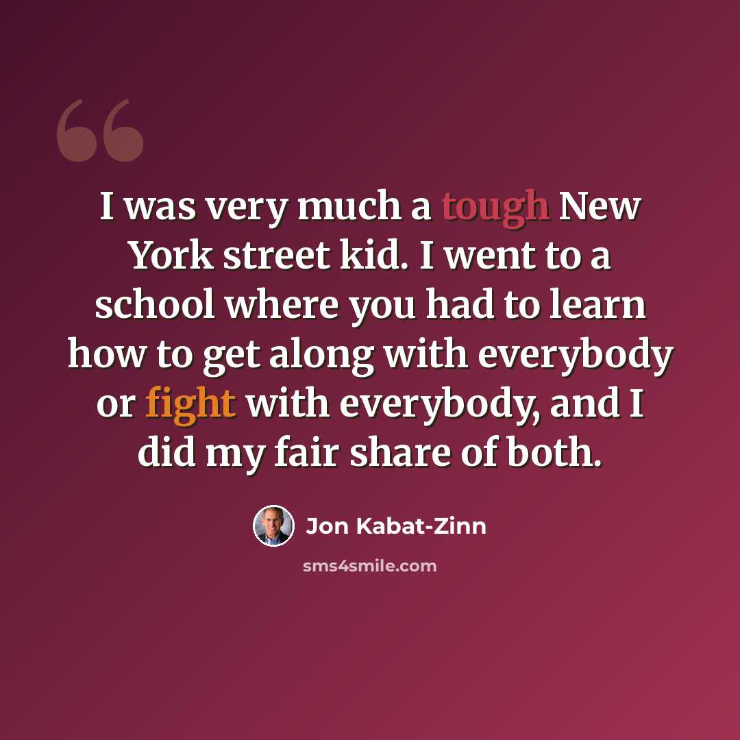 “I was very much a tough New York street kid. I went to a school where you had to learn how to get along with everybody or fight with everybody, and I did my fair share of both.” quote by Jon Kabat-Zinn