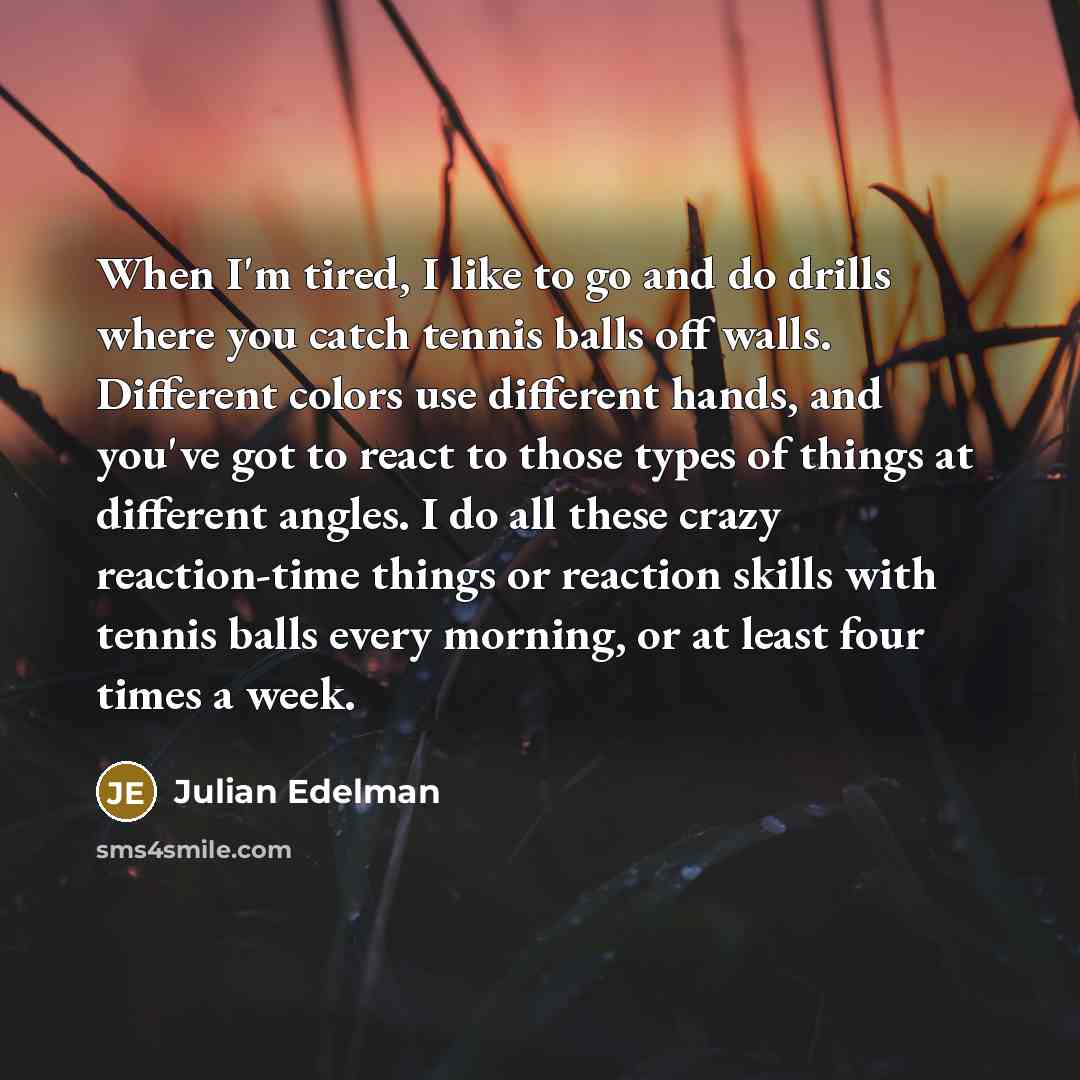 “When I'm tired, I like to go and do drills where you catch tennis balls off walls. Different colors use different hands, and you've got to react to those types of things at different angles. I do all these crazy reaction-time things or reaction skills with tennis balls every morning, or at least…” quote by Julian Edelman