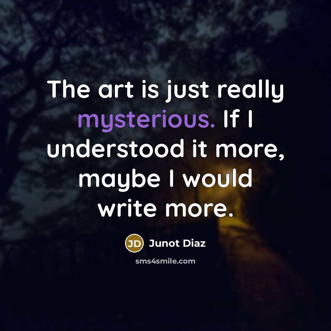“The art is just really mysterious. If I understood it more, maybe I would write more.” quote by Junot Diaz