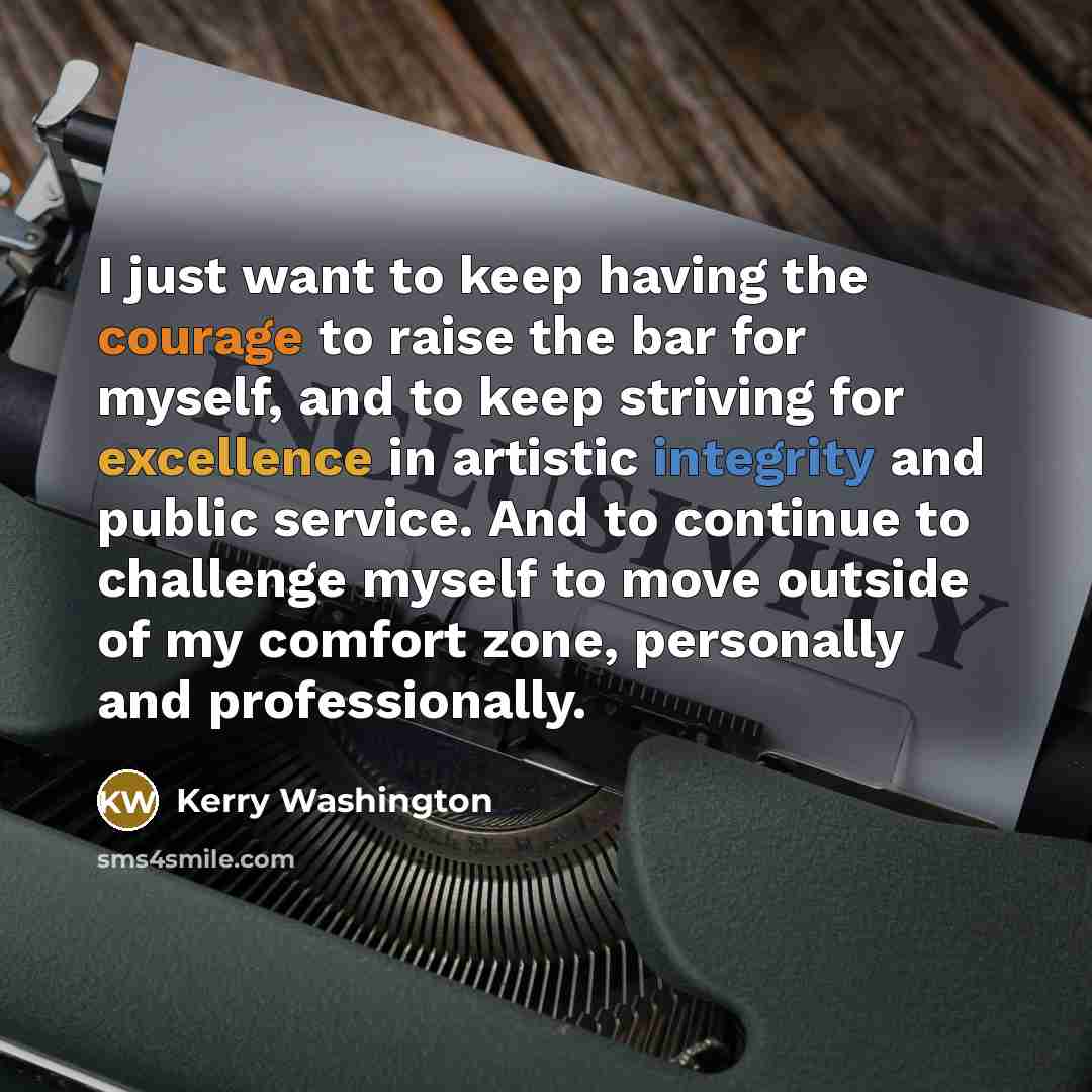 “I just want to keep having the courage to raise the bar for myself, and to keep striving for excellence in artistic integrity and public service. And to continue to challenge myself to move outside of my comfort zone, personally and professionally.” quote by Kerry Washington