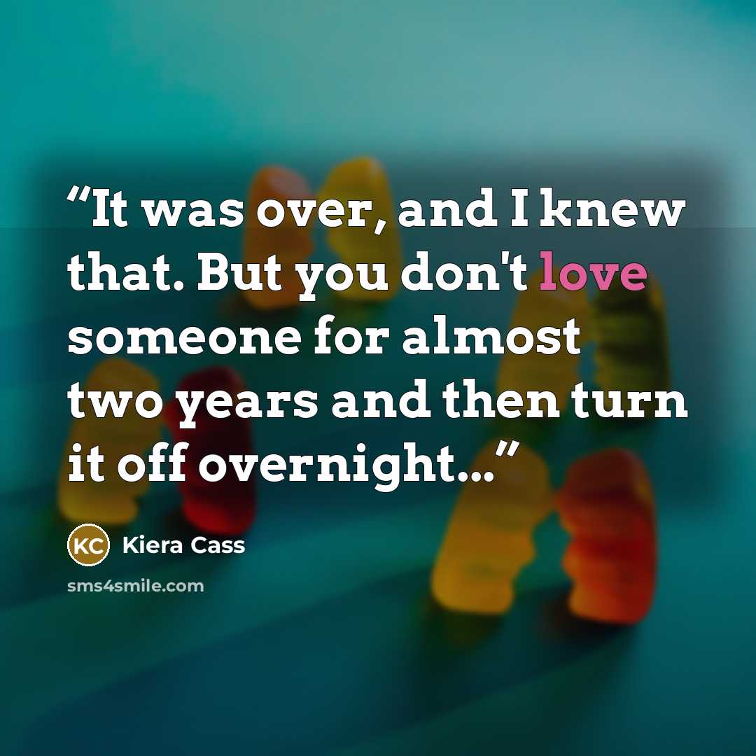 “It was over, and I knew that. But you don't love someone for almost two years and then turn it off overnight...” quote by Kiera Cass