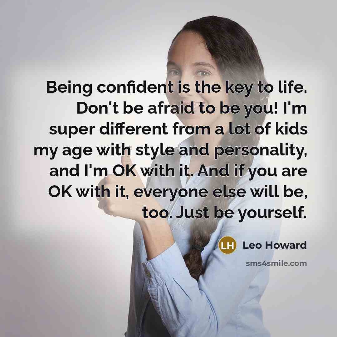 “Being confident is the key to life. Don't be afraid to be you! I'm super different from a lot of kids my age with style and personality, and I'm OK with it. And if you are OK with it, everyone else will be, too. Just be yourself.” quote by Leo Howard