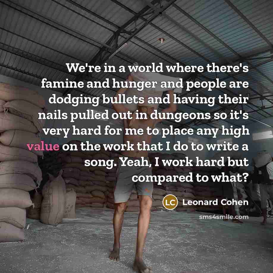 “We're in a world where there's famine and hunger and people are dodging bullets and having their nails pulled out in dungeons so it's very hard for me to place any high value on the work that I do to write a song. Yeah, I work hard but compared to what?” quote by Leonard Cohen