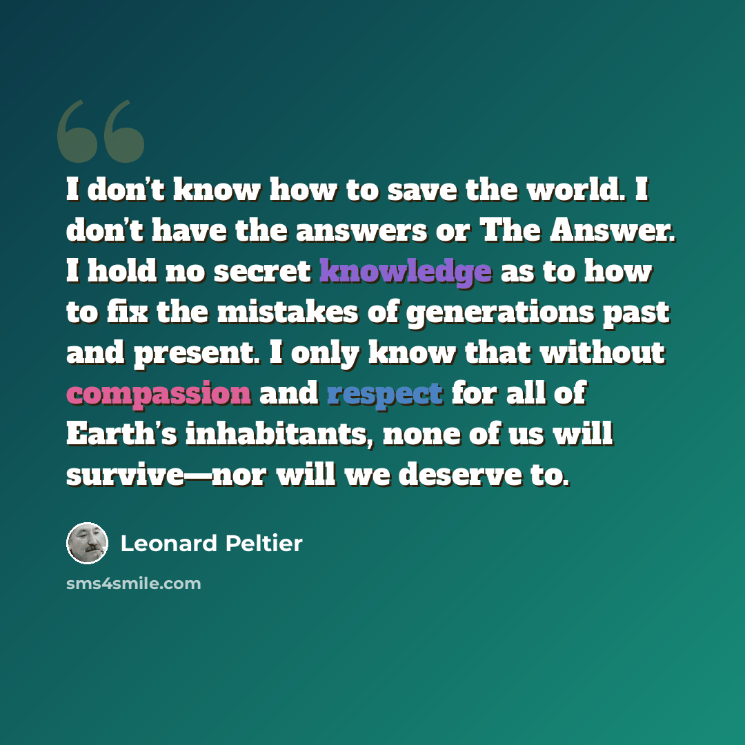 “I don’t know how to save the world. I don’t have the answers or The Answer. I hold no secret knowledge as to how to fix the mistakes of generations past and present. I only know that without compassion and respect for all of Earth’s inhabitants, none of us will survive—nor will we deserve to.” quote by Leonard Peltier