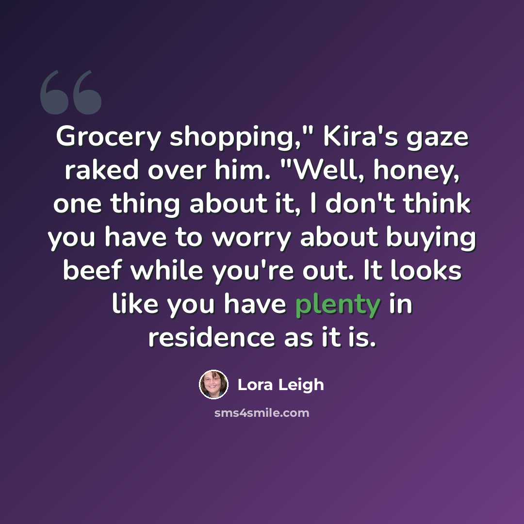 “Grocery shopping," Kira's gaze raked over him. "Well, honey, one thing about it, I don't think you have to worry about buying beef while you're out. It looks like you have plenty in residence as it is.” quote by Lora Leigh